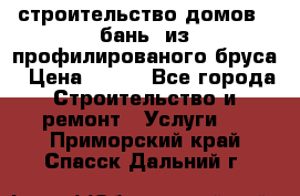строительство домов , бань  из профилированого бруса › Цена ­ 100 - Все города Строительство и ремонт » Услуги   . Приморский край,Спасск-Дальний г.